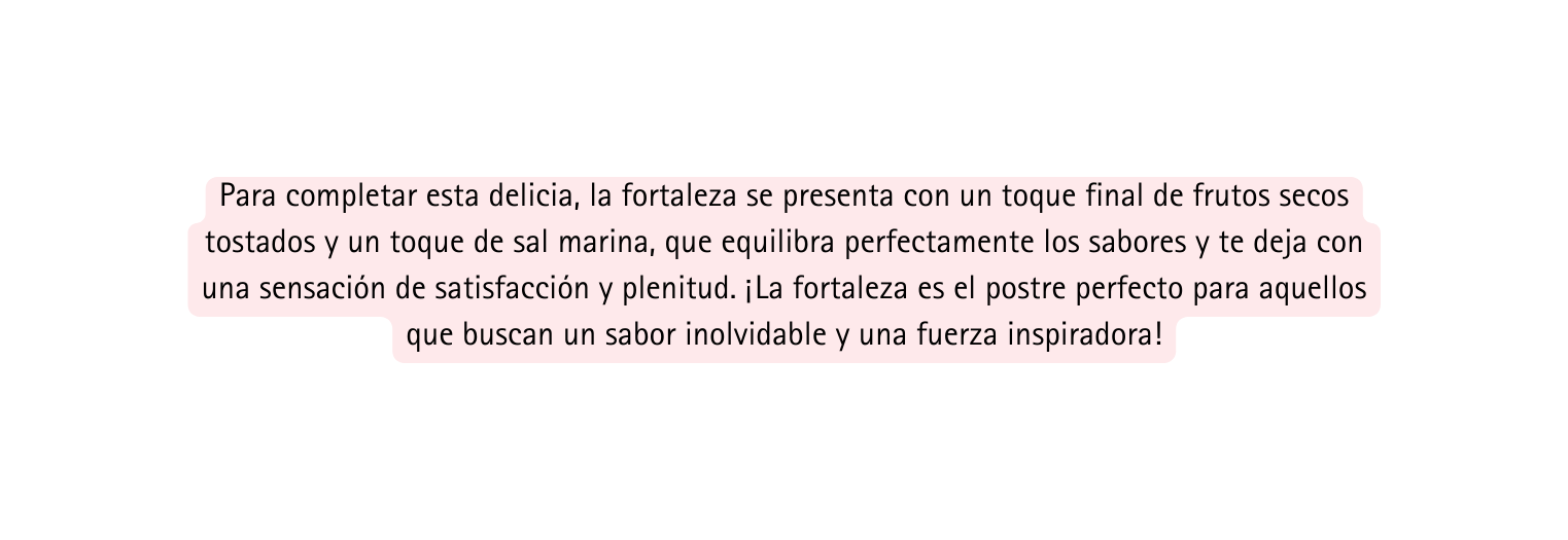 Para completar esta delicia la fortaleza se presenta con un toque final de frutos secos tostados y un toque de sal marina que equilibra perfectamente los sabores y te deja con una sensación de satisfacción y plenitud La fortaleza es el postre perfecto para aquellos que buscan un sabor inolvidable y una fuerza inspiradora