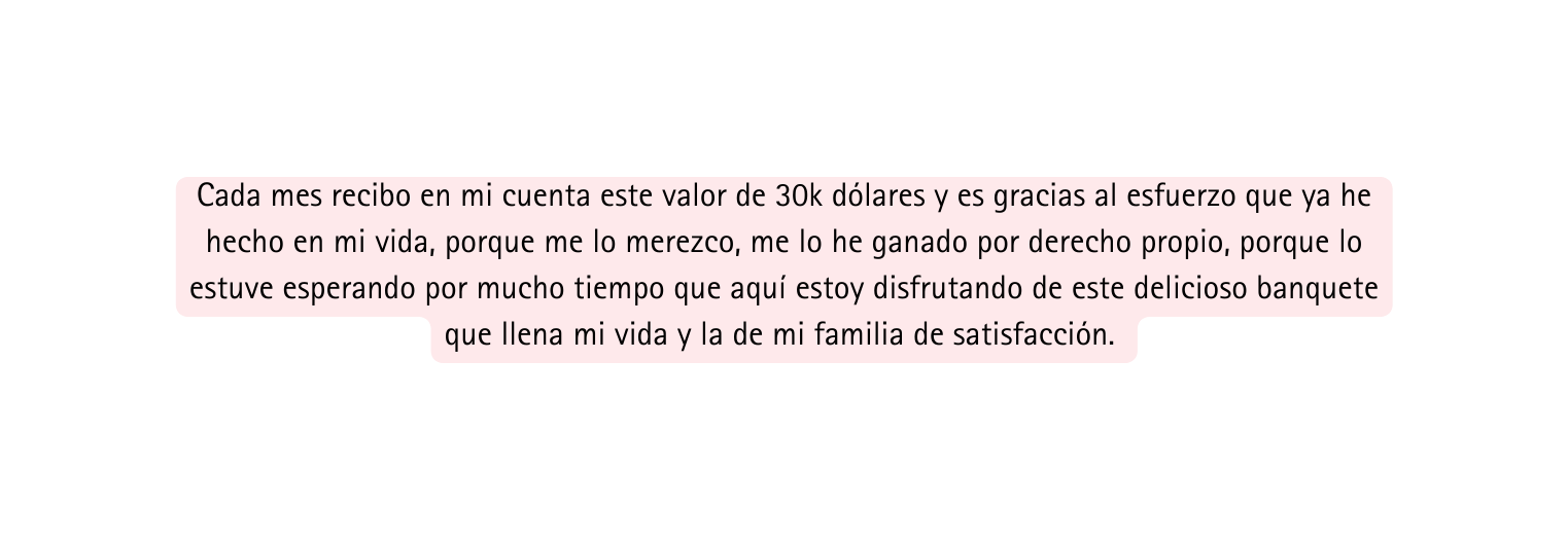 Cada mes recibo en mi cuenta este valor de 30k dólares y es gracias al esfuerzo que ya he hecho en mi vida porque me lo merezco me lo he ganado por derecho propio porque lo estuve esperando por mucho tiempo que aquí estoy disfrutando de este delicioso banquete que llena mi vida y la de mi familia de satisfacción